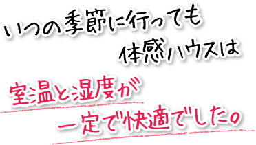 いつの季節に行っても体感ハウスは室温と湿度が一定で快適でした。