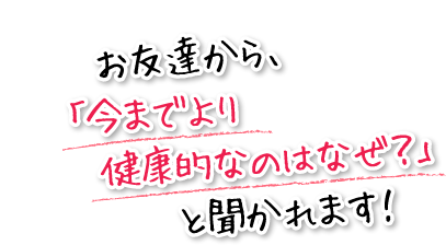 お友達から、「今までより健康的なのはなぜ？」と聞かれます！