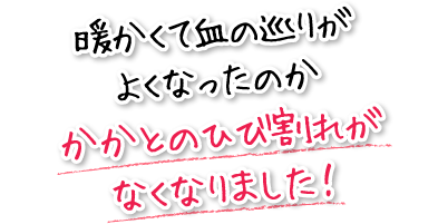 暖かくて血の巡りがよくなったのかかかとのひび割れがなくなりました！