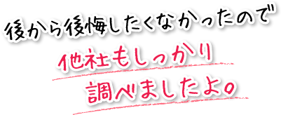 後から後悔したくなかったので他社もしっかり調べましたよ。