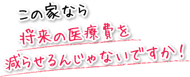 この家なら将来の医療費を減らせるんじゃないですか！