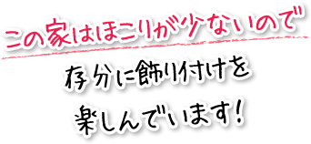 この家はほこりが少ないので存分に飾り付けを楽しんでいます！