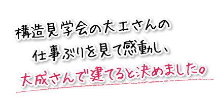 構造見学会の大工さんの仕事ぶりを見て感動し、大成さんで建てると決めました。