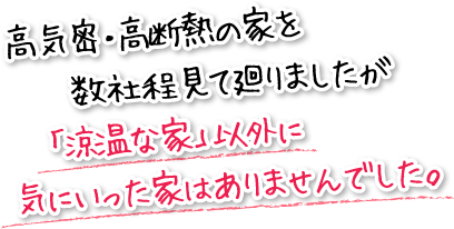 高気密・高断熱の家を数社程見て廻りましたが「涼温な家」以外に気にいった家はありませんでした。