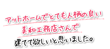 アットホームでとても人柄の良い美和工務店さんで建てて欲しいと思いました。