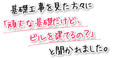 基礎工事を見た方々に「頑丈な基礎だけど、ビルを建てるの？」と聞かれました。