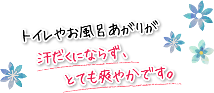 トイレやお風呂あがりが汗だくにならず、とても爽やかです。