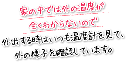 家の中では外の温度が全くわからないので外出する時はいつも温度計を見て、外の様子を確認しています。