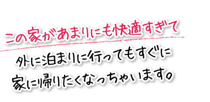 この家があまりにも快適すぎて外に泊まりに行ってもすぐに家に帰りたくなっちゃいます。