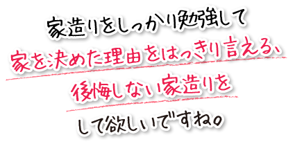 家造りをしっかり勉強して家を決めた理由をはっきり言える、後悔しない家造りをして欲しいですね。