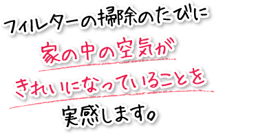 フィルターの掃除のたびに家の中の空気がきれいになっていることを実感します。