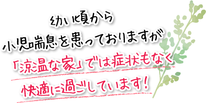 幼い頃から小児喘息を患っておりますが「涼温な家」では症状もなく快適に過ごしています！