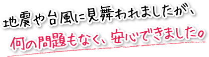 地震や台風に見舞われましたが、　何の問題もなく、安心できました。