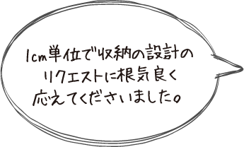 1cm単位で収納の設計のリクエストに根気良く応えてくださいました。