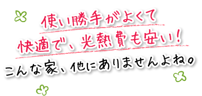 使い勝手がよくて快適で、光熱費も安い！こんな家、他にありませんよね。