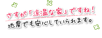 さすが「涼温な家」ですね！地震でも安心していられます。