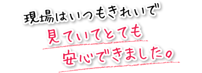 現場はいつもきれいで見ていてとても安心できました。