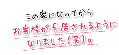 この家になってからお客様が長居されるようになりました（笑）。