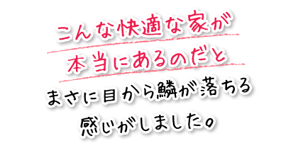 こんな快適な家が本当にあるのだとまさに目から鱗が落ちる感じがしました。