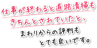 仕事が終わると道路清掃もきちんとされていたと、周りからの評判もとても良いです。