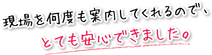 現場を何度も案内してくれるので、とても安心できました。