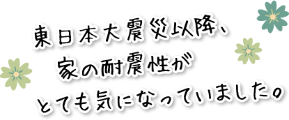 東日本大震災以降、家の耐震性がとても気になっていました。