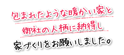 包まれたような暖かい家と御社の人柄に納得し家づくりをお願いしました。