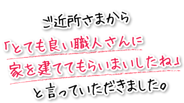 ご近所さまから「とても良い職人さんに家を建ててもらいましたね」と言っていただきました。