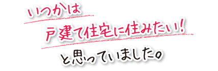 いつかは戸建て住宅に住みたい！と思っていました。