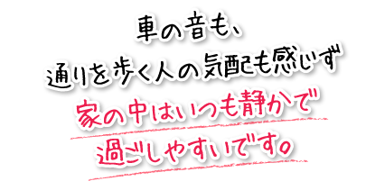 車の音も、通りを歩く人の気配も感じず家の中はいつも静かで過ごしやすいです。