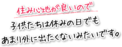 住み心地が良いので子供たちは休みの日でもあまり外に出たくないみたいです。