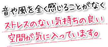 音や風を全く感じることがなくストレスのない気持ちの良い空間が気に入っています。