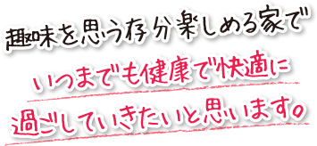 趣味を思う存分楽しめる家でいつまでも健康で快適に過ごしていきたいと思います。