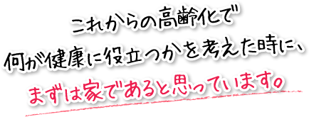 これからの高齢化で何が健康に役立つかを考えた時に、まずは家であると思っています。