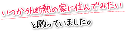 いつか外断熱の家に住んでみたいと願っていました。