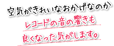 空気がきれいなおかげなのかレコードの音の響きも良くなった気がします。