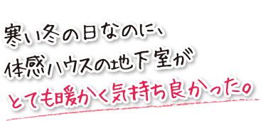 寒い冬の日なのに、体感ハウスの地下室がとても暖かく気持ち良かった。