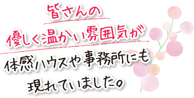 皆さんの優しく温かい雰囲気が体感ハウスや事務所にも現れていました。