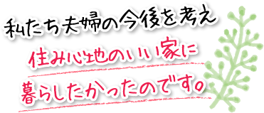 私たち夫婦の今後を考え住み心地のいい家に暮らしたかったのです。