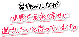 家族みんなが健康で末永く幸せに過ごしたいと思っています。