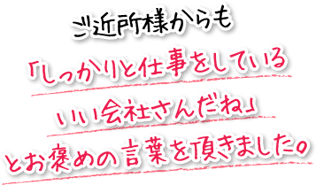 ご近所様からも「しっかりと仕事をしているいい会社さんだね」とお褒めの言葉を頂きました。