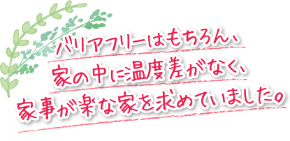 バリアフリーはもちろん、家の中に温度差がなく、家事が楽な家を求めていました。