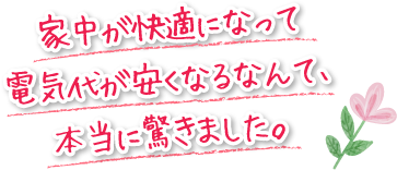 家中が快適になって電気代が安くなるなんて、本当に驚きました。