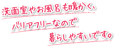 洗面室やお風呂も暖かく、バリアフリーなので暮らしやすいです。