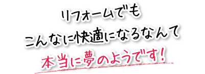 リフォームでもこんなに快適になるなんて本当に夢のようです！