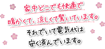 家中どこでも快適で暖かくて、涼しくて驚いています。それでいて電気代は安く済んでいます。